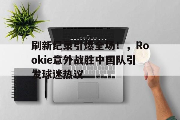 开云-刷新纪录引爆全场！，Rookie意外战胜中国队引发球迷热议的简单介绍