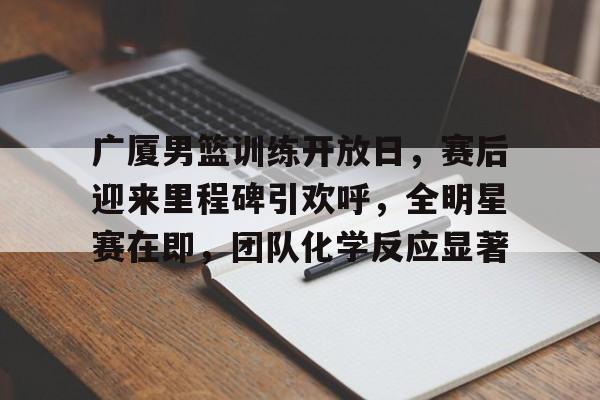 开云官网-包含广厦男篮训练开放日，赛后迎来里程碑引欢呼，全明星赛在即，团队化学反应显著的词条