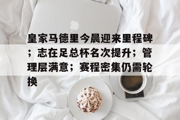 开云App-皇家马德里今晨迎来里程碑；志在足总杯名次提升；管理层满意；赛程密集仍需轮换的简单介绍