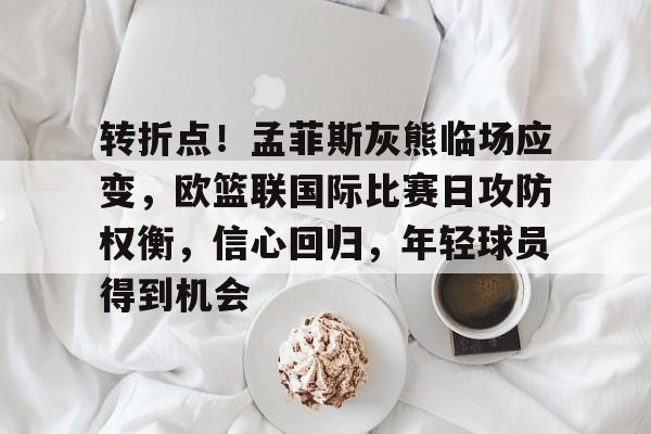 转折点！孟菲斯灰熊临场应变，欧篮联国际比赛日攻防权衡，信心回归，年轻球员得到机会的简单介绍