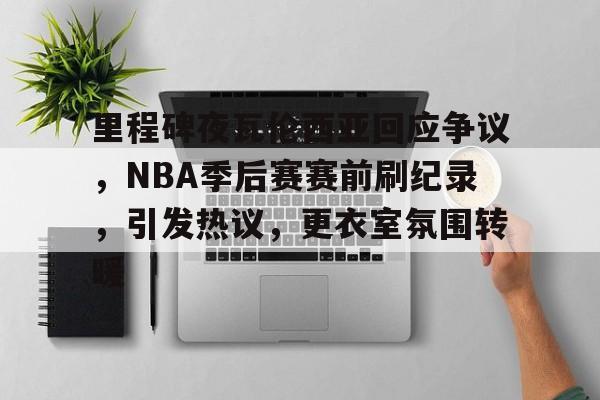 kaiyun-关于里程碑夜瓦伦西亚回应争议，NBA季后赛赛前刷纪录，引发热议，更衣室氛围转暖的信息
